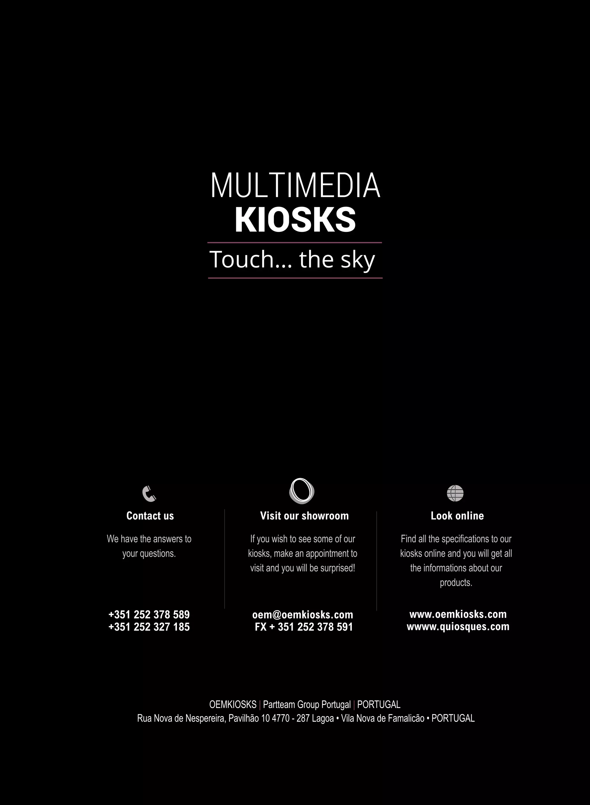 OEMKIOSKS | Partteam Group Portugal | PORTUGAL
Rua Nova de Nespereira, Pavilhão 10 4770 - 287 Lagoa • Vila Nova de Famalicão • PORTUGAL
Visit our showroom
If you wish to see some of our
kiosks, make an appointment to
visit and you will be surprised!
Look online
Find all the specifications to our
kiosks online and you will get all
the informations about our
products.
www.oemkiosks.com
wwww.quiosques.com
Contact us
We have the answers to
your questions.
+351 252 378 589
+351 252 327 185
oem@oemkiosks.com
FX + 351 252 378 591
 