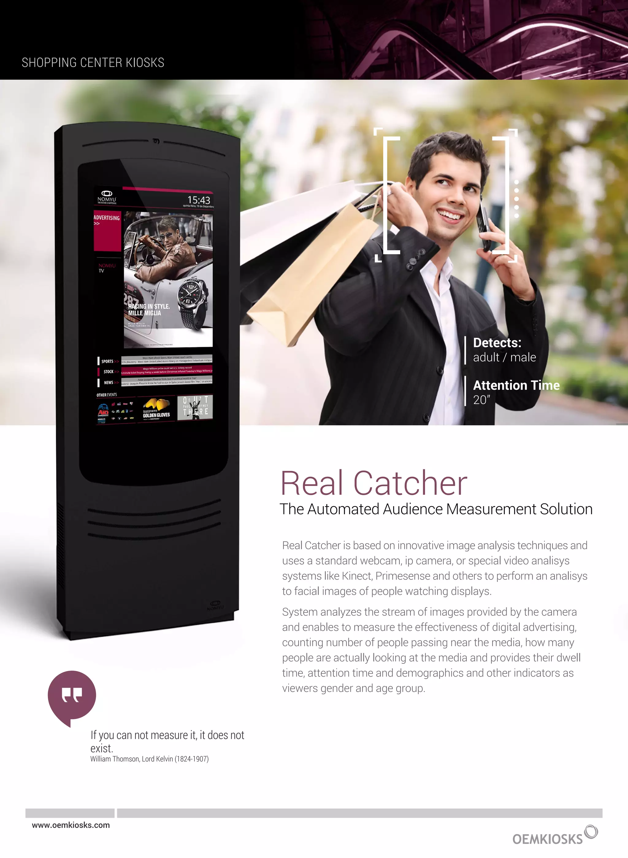 Real Catcher
The Automated Audience Measurement Solution
Real Catcher is based on innovative image analysis techniques and
uses a standard webcam, ip camera, or special video analisys
systems like Kinect, Primesense and others to perform an analisys
to facial images of people watching displays.
System analyzes the stream of images provided by the camera
and enables to measure the effectiveness of digital advertising,
counting number of people passing near the media, how many
people are actually looking at the media and provides their dwell
time, attention time and demographics and other indicators as
viewers gender and age group.
If you can not measure it, it does not
exist.
William Thomson, Lord Kelvin (1824-1907)
SHOPPING CENTER KIOSKS
www.oemkiosks.com
 
