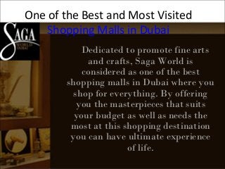 One of the Best and Most Visited
Shopping Malls in Dubai
Dedicated to promote fine arts
and crafts, Saga World is
considered as one of the best
shopping malls in Dubai where you
shop for everything. By offering
you the masterpieces that suits
your budget as well as needs the
most at this shopping destination
you can have ultimate experience
of life.
 