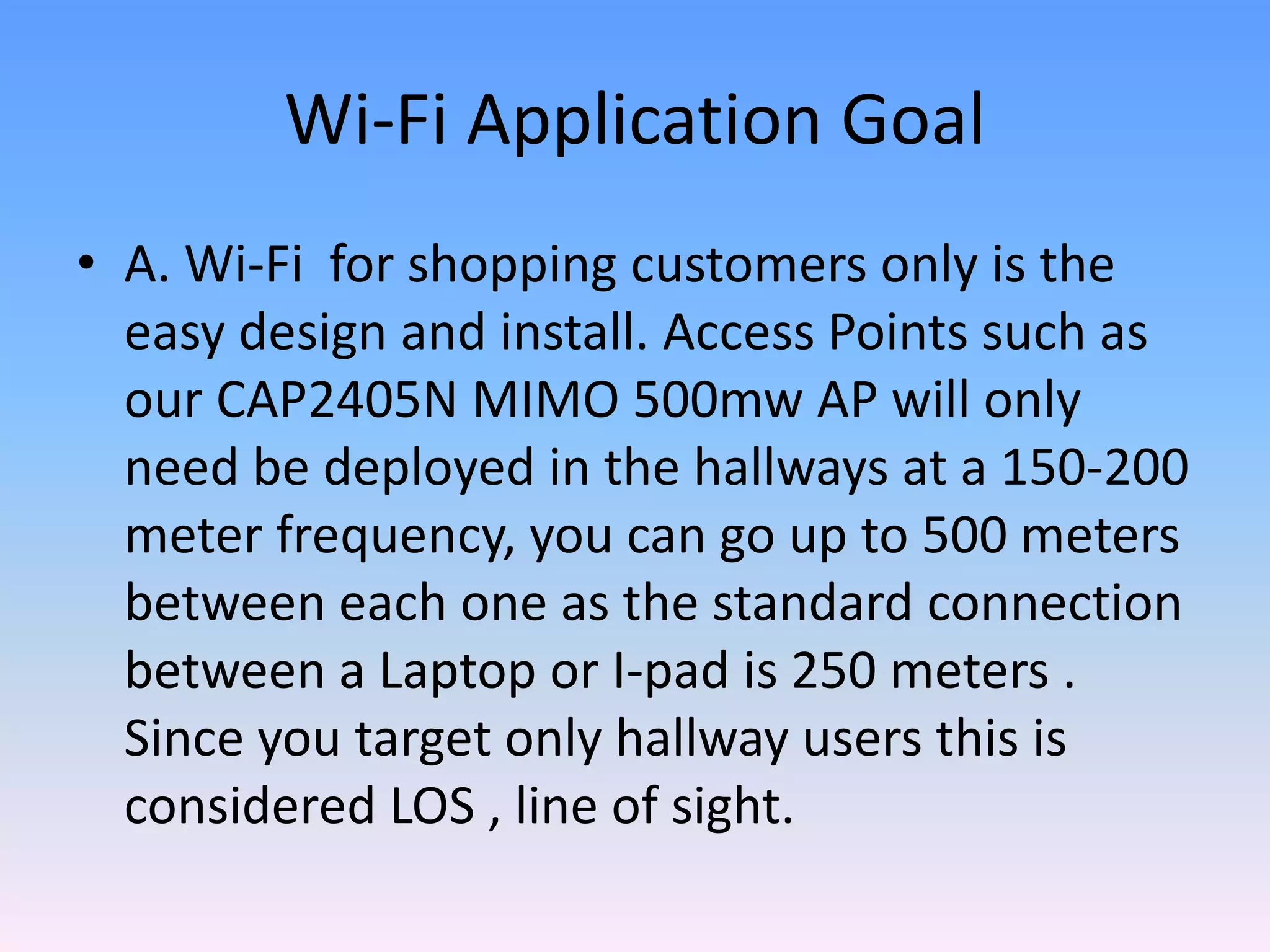 Wi-Fi Application Goal
• A. Wi-Fi for shopping customers only is the
easy design and install. Access Points such as
our CAP2405N MIMO 500mw AP will only
need be deployed in the hallways at a 150-200
meter frequency, you can go up to 500 meters
between each one as the standard connection
between a Laptop or I-pad is 250 meters .
Since you target only hallway users this is
considered LOS , line of sight.
 