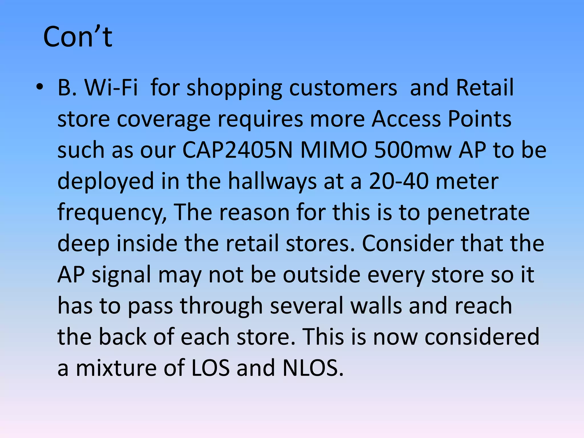 Con’t
• B. Wi-Fi for shopping customers and Retail
store coverage requires more Access Points
such as our CAP2405N MIMO 500mw AP to be
deployed in the hallways at a 20-40 meter
frequency, The reason for this is to penetrate
deep inside the retail stores. Consider that the
AP signal may not be outside every store so it
has to pass through several walls and reach
the back of each store. This is now considered
a mixture of LOS and NLOS.
 