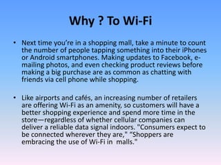 Why ? To Wi-Fi
• Next time you’re in a shopping mall, take a minute to count
the number of people tapping something into their iPhones
or Android smartphones. Making updates to Facebook, e-
mailing photos, and even checking product reviews before
making a big purchase are as common as chatting with
friends via cell phone while shopping.
• Like airports and cafés, an increasing number of retailers
are offering Wi-Fi as an amenity, so customers will have a
better shopping experience and spend more time in the
store—regardless of whether cellular companies can
deliver a reliable data signal indoors. "Consumers expect to
be connected wherever they are," “Shoppers are
embracing the use of Wi-Fi in malls."
 