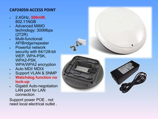 CAP2405N ACCESS POINT
 2.4GHz, 500mW,
802.11NGB
 Advanced MIMO
technology: 300Mbps
(2T2R)
 Multi-functional:
AP/Bridge/repeater
 Powerful network
security with 64/128-bit
WEP, WPA-PSK,
WPA2-PSK,
WPA/WPA2 encryption
 Auto MDI/ MDIX
 Support VLAN & SNMP
 Watchdog function no
lock-up
 Gigabit Auto-negotiation
LAN port for LAN
connection
Support power POE , not
need local electrical outlet .
 