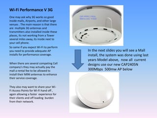 Wi-Fi Performance V 3G
One may ask why 3G works so good
inside malls, Airports, and other large
venues . The main reason is that there
are multiple 3G antennas and
transmitters also installed inside these
places, Its not working from a Tower
several miles away, its inside next to
your cell phone.
So same if you expect Wi-Fi to perform
you need to provide adequate AP
installs for performance coverage.
When there are several competing Cell
company's they may actually pay the
mall a rental fee to be allowed to
install their MINI antennas to enhance
their service coverage.
They also may want to share your Wi-
Fi Access Points for Wi-Fi hand off ,
again allowing a faster experience for
their clients and off loading burden
from their network.
In the next slides you will see a Mall
install, the system was done using last
years Model above, now all current
designs use our new CAP2405N
300Mbps 500mw AP below
 