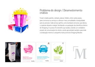 problema do design / Desenvolvimento
criativo
foram criados painéis, cartazes, placas, folders, entre outras peças,
para comunicar os serviços e oferecer mais comodidade e tranquilidade
para as pessoas. cada serviço ganhou uma ilustração exclusiva, que deixou
o material vibrante e alegre, facilitando a visualização dos benefícios dentro
do Shopping. o sucesso foi tamanho que acabou virando um verdadeiro
projeto de comunicação do cliente, sendo aproveitado também para toda
a sinalização interna e campanha institucional do Shopping Mueller.




                                                                                                                                         LICENÇA PARA COLETA
                                                                                                                                 DE PILHAS E BATERIAS n.º 18016
                       DEIXE SUAS PILHAS
                       E BATERIAS USADAS
                       NO PAPA-PILHAS.
                       COMPRAS, SERVIÇOS E TODO CONFORTO PARA VOCÊ.

                       DEPOSITE PILHAS E BATERIAS USADAS DE LANTERNAS, RÁDIOS, CONTROLES REMOTOS, RELÓGIOS, CELULARES, TELEFONES
                       SEM FIO, LAPTOPS, CÂMERAS DIGITAIS, BRINQUEDOS E DE OUTROS APARELHOS PORTÁTEIS NOS PISOS G1, G2 E PASSARELA,
                       AO LADO DOS GUICHÊS DE ESTACIONAMENTO.
 
