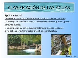 CLASIFICACIÓN DE LAS AGUAS
Agua de Manantial
Tienen las mismas características que las aguas minerales, excepto:
1. Su composición química tiene las mismas limitaciones que las aguas de
consumo público.
2. La composición química puede mantenerse o no ser constante
3. No deben demostrar efectos favorables sobre la salud.

 