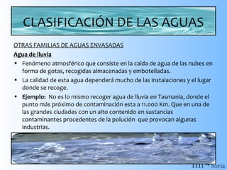 CLASIFICACIÓN DE LAS AGUAS
OTRAS FAMILIAS DE AGUAS ENVASADAS
Agua de lluvia
• Fenómeno atmosférico que consiste en la caída de agua de las nubes en
forma de gotas, recogidas almacenadas y embotelladas.
• La calidad de esta agua dependerá mucho de las instalaciones y el lugar
donde se recoge.
• Ejemplo: No es lo mismo recoger agua de lluvia en Tasmania, donde el
punto más próximo de contaminación esta a 11.000 Km. Que en una de
las grandes ciudades con un alto contenido en sustancias
contaminantes procedentes de la polución que provocan algunas
industrias.

 