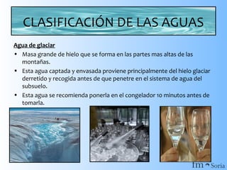 CLASIFICACIÓN DE LAS AGUAS
Agua de glaciar
• Masa grande de hielo que se forma en las partes mas altas de las
montañas.
• Esta agua captada y envasada proviene principalmente del hielo glaciar
derretido y recogida antes de que penetre en el sistema de agua del
subsuelo.
• Esta agua se recomienda ponerla en el congelador 10 minutos antes de
tomarla.

 