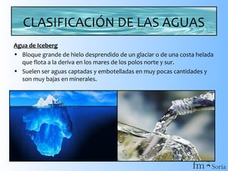 CLASIFICACIÓN DE LAS AGUAS
Agua de Iceberg
• Bloque grande de hielo desprendido de un glaciar o de una costa helada
que flota a la deriva en los mares de los polos norte y sur.
• Suelen ser aguas captadas y embotelladas en muy pocas cantidades y
son muy bajas en minerales.

 