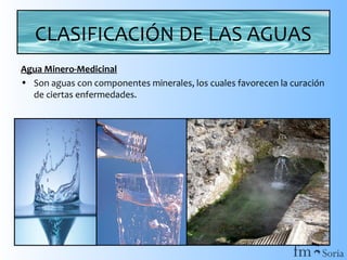 CLASIFICACIÓN DE LAS AGUAS
Agua Minero-Medicinal
• Son aguas con componentes minerales, los cuales favorecen la curación
de ciertas enfermedades.

 