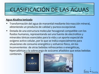 CLASIFICACIÓN DE LAS AGUAS
Agua Alcalina Ionizada
• Transformación del agua de manantial mediante bio-reacción mineral,
obteniendo un producto de calidad y pureza excepcional.
• Dotada de una estructura molecular hexagonal compatible con los
fluidos humanos, representando así una fuente de electrolitos y
minerales iónicos esenciales para la vida y un aporte especial de
oxígeno activo celular, por lo que se indica especialmente para
situaciones de consumo energético y esfuerzo físico, sin los
inconvenientes de otras bebidas refrescantes o energéticas,
hipercalóricas y la sobrecarga de azúcares añadidos que estas bebidas
contienen.

 