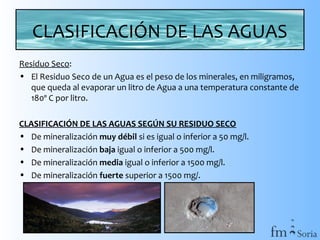 CLASIFICACIÓN DE LAS AGUAS
Residuo Seco:
• El Residuo Seco de un Agua es el peso de los minerales, en miligramos,
que queda al evaporar un litro de Agua a una temperatura constante de
180º C por litro.
CLASIFICACIÓN DE LAS AGUAS SEGÚN SU RESIDUO SECO
• De mineralización muy débil si es igual o inferior a 50 mg/l.
• De mineralización baja igual o inferior a 500 mg/l.
• De mineralización media igual o inferior a 1500 mg/l.
• De mineralización fuerte superior a 1500 mg/.

 