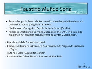 Faustino Muñoz Soria
• Sommelier por la Escola de Restauració i Hostalatge de Barcelona y la
Universitat Rovira y Virgili de Tarragona.
• Nacido en el año 1.958 en Puebla de los Infantes (Sevilla).
• “Empecé a trabajar en Colmado Quilez en el año 1.976 en el cual sigo
prestando mis servicios como Director de Centro y Sommelier”.
- Premio Nadal de Gastronomía 2008
- Confrare d’Honor de la Confraria Gastronómica de l’aigua i de tastadors
d’Aigua
- Autor del Libro “Aguas del Mundo”
- Laboratori Dr. Oliver Rodés a Faustino Muñoz Soria

 