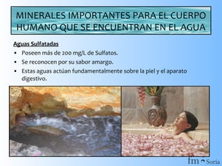 MINERALES IMPORTANTES PARA EL CUERPO
HUMANO QUE SE ENCUENTRAN EN EL AGUA
Aguas Sulfatadas
• Poseen más de 200 mg/L de Sulfatos.
• Se reconocen por su sabor amargo.
• Estas aguas actúan fundamentalmente sobre la piel y el aparato
digestivo.

 