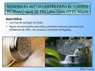 MINERALES IMPORTANTES PARA EL CUERPO
HUMANO QUE SE ENCUENTRAN EN EL AGUA
Aguas Sódicas
• Con más de 200mg/L de Sodio.
• Aguas no aconsejadas para niños, personas mayores, personas con
problemas de riñón , de corazón o retención de líquidos.

 