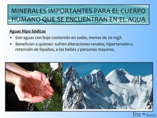 MINERALES IMPORTANTES PARA EL CUERPO
HUMANO QUE SE ENCUENTRAN EN EL AGUA
Aguas Hipo Sódicas
• Son aguas con bajo contenido en sodio, menos de 20 mg/l.
• Benefician a quienes sufren alteraciones renales, hipertensión o
retención de líquidos, a los bebés y personas mayores.

 