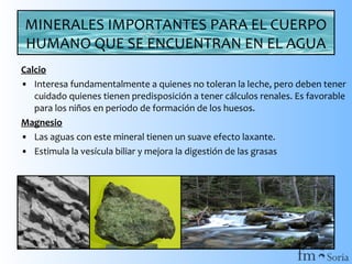 MINERALES IMPORTANTES PARA EL CUERPO
HUMANO QUE SE ENCUENTRAN EN EL AGUA
Calcio
• Interesa fundamentalmente a quienes no toleran la leche, pero deben tener
cuidado quienes tienen predisposición a tener cálculos renales. Es favorable
para los niños en periodo de formación de los huesos.
Magnesio
• Las aguas con este mineral tienen un suave efecto laxante.
• Estimula la vesícula biliar y mejora la digestión de las grasas

 
