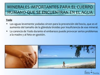 MINERALES IMPORTANTES PARA EL CUERPO
HUMANO QUE SE ENCUENTRAN EN EL AGUA
Yodo
• Las aguas levemente yodadas sirven para la prevención del bocio, que es el
aumento del tamaño de la glándula tiroides por insuficiencia de ese mineral.
• La carencia de Yodo durante el embarazo puede provocar serios problemas
a la madre y al feto en gestión.

 
