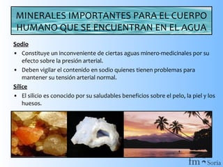 MINERALES IMPORTANTES PARA EL CUERPO
HUMANO QUE SE ENCUENTRAN EN EL AGUA
Sodio
• Constituye un inconveniente de ciertas aguas minero-medicinales por su
efecto sobre la presión arterial.
• Deben vigilar el contenido en sodio quienes tienen problemas para
mantener su tensión arterial normal.
Sílice
• El silicio es conocido por su saludables beneficios sobre el pelo, la piel y los
huesos.

 
