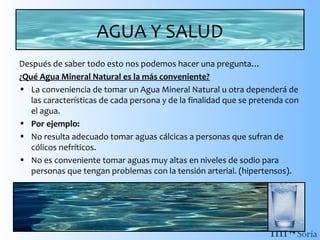 AGUA Y SALUD
Después de saber todo esto nos podemos hacer una pregunta…
¿Qué Agua Mineral Natural es la más conveniente?
• La conveniencia de tomar un Agua Mineral Natural u otra dependerá de
las características de cada persona y de la finalidad que se pretenda con
el agua.
• Por ejemplo:
• No resulta adecuado tomar aguas cálcicas a personas que sufran de
cólicos nefríticos.
• No es conveniente tomar aguas muy altas en niveles de sodio para
personas que tengan problemas con la tensión arterial. (hipertensos).

 