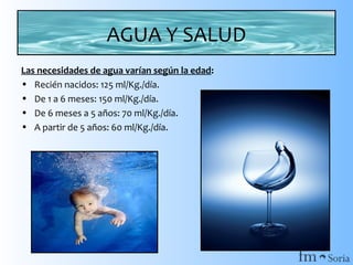 AGUA Y SALUD
Las necesidades de agua varían según la edad:
• Recién nacidos: 125 ml/Kg./día.
• De 1 a 6 meses: 150 ml/Kg./día.
• De 6 meses a 5 años: 70 ml/Kg./día.
• A partir de 5 años: 60 ml/Kg./día.

 