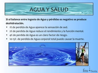 AGUA Y SALUD
Si el balance entre ingesta de Agua y pérdidas es negativo se produce
deshidratación.
• 1% de perdida de Agua aparece la sensación de sed.
• 2% de perdida de Agua reduce el rendimiento y la función mental.
• 4% de perdida de Agua es un claro factor de riesgo.
• 10-15% de perdida de Agua corporal total puede causar la muerte.

 