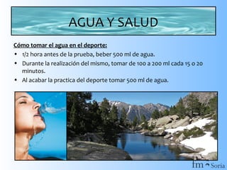 AGUA Y SALUD
Cómo tomar el agua en el deporte:
• 1/2 hora antes de la prueba, beber 500 ml de agua.
• Durante la realización del mismo, tomar de 100 a 200 ml cada 15 o 20
minutos.
• Al acabar la practica del deporte tomar 500 ml de agua.

 