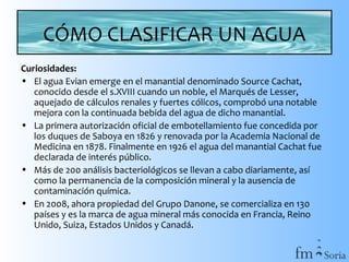 CÓMO CLASIFICAR UN AGUA
Curiosidades:
• El agua Evian emerge en el manantial denominado Source Cachat,
conocido desde el s.XVIII cuando un noble, el Marqués de Lesser,
aquejado de cálculos renales y fuertes cólicos, comprobó una notable
mejora con la continuada bebida del agua de dicho manantial.
• La primera autorización oficial de embotellamiento fue concedida por
los duques de Saboya en 1826 y renovada por la Academia Nacional de
Medicina en 1878. Finalmente en 1926 el agua del manantial Cachat fue
declarada de interés público.
• Más de 200 análisis bacteriológicos se llevan a cabo diariamente, así
como la permanencia de la composición mineral y la ausencia de
contaminación química.
• En 2008, ahora propiedad del Grupo Danone, se comercializa en 130
países y es la marca de agua mineral más conocida en Francia, Reino
Unido, Suiza, Estados Unidos y Canadá.

 
