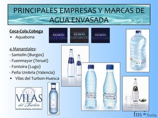 PRINCIPALES EMPRESAS Y MARCAS DE
AGUA ENVASADA
Coca-Cola.Cobega
• Aquabona
4 Manantiales:
- Santolin (Burgos)
- Fuenmayor (Teruel)
- Fontoira (Lugo)
- Peña Umbria (Valencia)
• Vilas del Turbon-Huesca

 