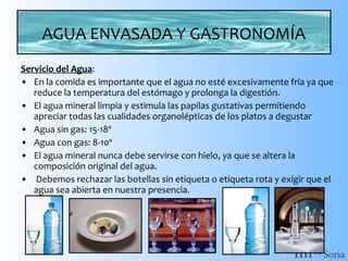 AGUA ENVASADA Y GASTRONOMÍA
Servicio del Agua:
• En la comida es importante que el agua no esté excesivamente fría ya que
reduce la temperatura del estómago y prolonga la digestión.
• El agua mineral limpia y estimula las papilas gustativas permitiendo
apreciar todas las cualidades organolépticas de los platos a degustar
• Agua sin gas: 15-18º
• Agua con gas: 8-10º
• El agua mineral nunca debe servirse con hielo, ya que se altera la
composición original del agua.
• Debemos rechazar las botellas sin etiqueta o etiqueta rota y exigir que el
agua sea abierta en nuestra presencia.

 