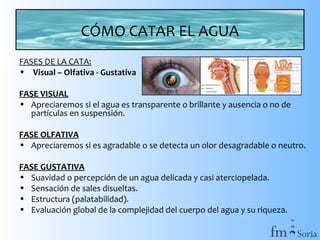 CÓMO CATAR EL AGUA
FASES DE LA CATA:
• Visual – Olfativa - Gustativa
FASE VISUAL
• Apreciaremos si el agua es transparente o brillante y ausencia o no de
partículas en suspensión.
FASE OLFATIVA
• Apreciaremos si es agradable o se detecta un olor desagradable o neutro.
FASE GUSTATIVA
• Suavidad o percepción de un agua delicada y casi aterciopelada.
• Sensación de sales disueltas.
• Estructura (palatabilidad).
• Evaluación global de la complejidad del cuerpo del agua y su riqueza.

 