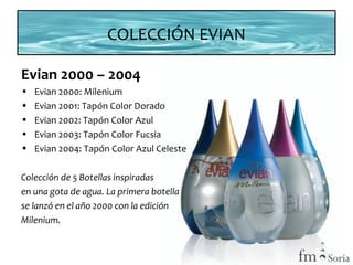 COLECCIÓN EVIAN
Evian 2000 – 2004
•
•
•
•
•

Evian 2000: Milenium
Evian 2001: Tapón Color Dorado
Evian 2002: Tapón Color Azul
Evian 2003: Tapón Color Fucsia
Evian 2004: Tapón Color Azul Celeste

Colección de 5 Botellas inspiradas
en una gota de agua. La primera botella
se lanzó en el año 2000 con la edición
Milenium.

 