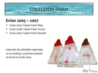 COLECCIÓN EVIAN
Evian 2005 – 2007
• Evian 2005: Tapón Color Rojo
• Evian 2006: Tapón Color Fucsia
• Evian 2007: Tapón Color Dorado

Colección de 3 Botellas inspiradas
en un iceberg. La primera botella
se lanzó en el año 2005.
3

 