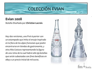 COLECCIÓN EVIAN
Evian 2008
Botella Diseñada por Christian Lacroix

Hay dos versiones, una Pret-à-porter con
un estampado que imita el encaje inspirado
en la flora de los alpes franceses que podrá
encontrarse en tiendas de gastronomía, y
otra Alta Costura representando la figura
de una reina de la cual habrá sólo 99 botellas
que serán subastadas con fines benéficos en
eBay a un precio inicial de mil euros.

 