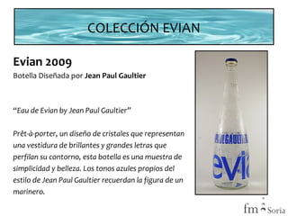 COLECCIÓN EVIAN
Evian 2009
Botella Diseñada por Jean Paul Gaultier

“Eau de Evian by Jean Paul Gaultier”
Prêt-à-porter, un diseño de cristales que representan
una vestidura de brillantes y grandes letras que
perfilan su contorno, esta botella es una muestra de
simplicidad y belleza. Los tonos azules propios del
estilo de Jean Paul Gaultier recuerdan la figura de un
marinero.

 