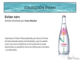 COLECCIÓN EVIAN
Evian 2011
Botella Diseñada por Issey Miyake

Inspirada en Pleats Please (plisado, por favor) la línea
de telas plisadas típicas del diseñador, que ha sabido
crear una nueva tendencia en el mundo de la moda
ofreciendo un equilibrio entre las influencias orientales
y occidentales.

 