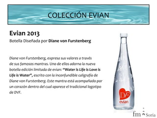 COLECCIÓN EVIAN
Evian 2013
Botella Diseñada por Diane von Furstenberg

Diane von Furstenberg, expresa sus valores a través
de sus famosos mantras. Uno de ellos adorna la nueva
botella edición limitada de evian: “Water is Life is Love is
Life is Water”, escrito con la inconfundible caligrafía de
Diane von Furstenberg. Este mantra está acompañado por
un corazón dentro del cual aparece el tradicional logotipo
de DVF.

 