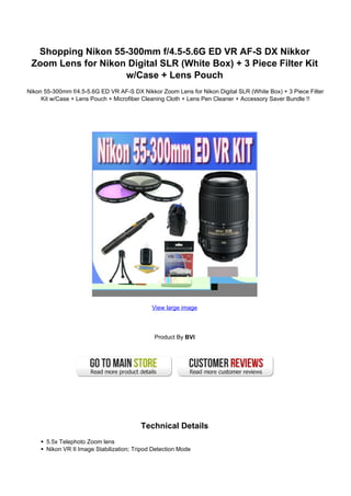 Shopping Nikon 55-300mm f/4.5-5.6G ED VR AF-S DX Nikkor
 Zoom Lens for Nikon Digital SLR (White Box) + 3 Piece Filter Kit
                    w/Case + Lens Pouch
Nikon 55-300mm f/4.5-5.6G ED VR AF-S DX Nikkor Zoom Lens for Nikon Digital SLR (White Box) + 3 Piece Filter
     Kit w/Case + Lens Pouch + Microfiber Cleaning Cloth + Lens Pen Cleaner + Accessory Saver Bundle !!




                                              View large image




                                               Product By BVI




                                          Technical Details
       5.5x Telephoto Zoom lens
       Nikon VR II Image Stabilization; Tripod Detection Mode
 