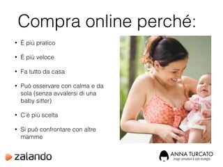 Compra online perché:
• È più pratico
• È più veloce
• Fa tutto da casa
• Può osservare con calma e da
sola (senza avvalersi di una
baby sitter)
• C’è più scelta
• Si può confrontare con altre
mamme
 