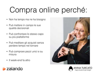 Compra online perché:
• Non ha tempo ma ne ha bisogno
• Può mettere in campo le sue
qualità decisionali
• Può confrontare lo stesso capo
su più piattaforme
• Può meditare gli acquisti senza
perdere tempo nel tornare
• Può comprare pezzi unici e su
misura
• Il week-end fa altro
 