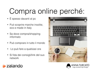 Compra online perché:
• È spesso davanti al pc
• Può scoprire marche insolite,
eco e made in Italy
• Sa dove compra/shopping
informato
• Può comprare in tutto il mondo
• Lo può fare a qualsiasi ora
• Si ﬁda dei consigli/link del suo
network
 