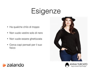 Esigenze
• Ha qualche chilo di troppo
• Non vuole vestire solo di nero
• Non vuole essere ghettizzata
• Cerca capi pensati per il suo
ﬁsico
 