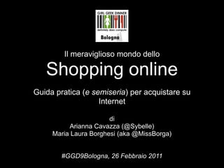 Il meraviglioso mondo dello

   Shopping online
Guida pratica (e semiseria) per acquistare su
                   Internet

                       di
          Arianna Cavazza (@Sybelle)
     Maria Laura Borghesi (aka @MissBorga)


        #GGD9Bologna, 26 Febbraio 2011
 