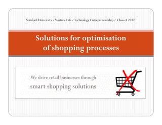 Stanford University / Venture Lab / Technology Entrepreneurship / Class of 2012




       Solutions for optimisation
         of shopping processes


   We drive retail businesses through
   smart shopping solutions
 