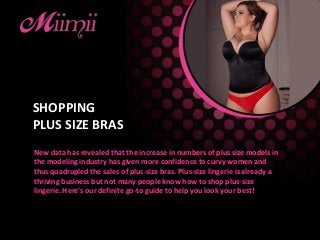 SHOPPING
PLUS SIZE BRAS
New data has revealed that the increase in numbers of plus size models in
the modeling industry has given more confidence to curvy women and
thus quadrupled the sales of plus-size bras. Plus-size lingerie is already a
thriving business but not many people know how to shop plus-size
lingerie. Here's our definite go-to guide to help you look your best!
 