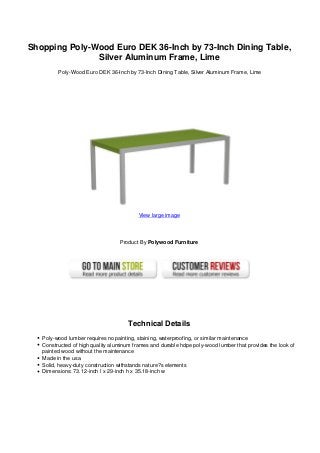 Shopping Poly-Wood Euro DEK 36-Inch by 73-Inch Dining Table,
Silver Aluminum Frame, Lime
Poly-Wood Euro DEK 36-Inch by 73-Inch Dining Table, Silver Aluminum Frame, Lime
View large image
Product By Polywood Furniture
Technical Details
Poly-wood lumber requires no painting, staining, waterproofing, or similar maintenance
Constructed of high quality aluminum frames and durable hdpe poly-wood lumber that provides the look of
painted wood without the maintenance
Made in the usa
Solid, heavy-duty construction withstands nature?s elements
Dimensions: 73.12-inch l x 29-inch h x 35.18-inch w
 