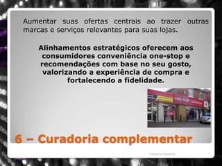 6 – Curadoria complementarAumentar suas ofertas centrais ao trazer outras marcas e serviços relevantes para suas lojas.Alinhamentos estratégicos oferecem aos consumidores conveniência one-stop e recomendações com base no seu gosto, valorizando a experiência de compra e fortalecendo a fidelidade. Fabiano Caldeira