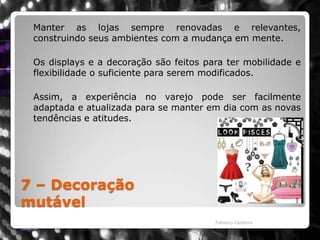 7 – Decoração mutável	Manter as lojas sempre renovadas e relevantes, construindo seus ambientes com a mudança em mente. 	Os displays e a decoração são feitos para ter mobilidade e flexibilidade o suficiente para serem modificados. Assim, a experiência no varejo pode ser facilmente adaptada e atualizada para se manter em dia com as novas tendências e atitudes.Fabiano Caldeira