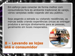 8 – Levando as lojasaté o consumidorEm esforço para conectar de forma melhor com consumidores fora do ambiente tradicional de varejo, vários varejistas estão viajando até seu público. 	Seja pegando a estrada ou visitando residências, as marcas estão criando experiências únicas ao entregar produtos e serviços diretamente para as pessoas, geralmente em locais inesperados. Fabiano Caldeira