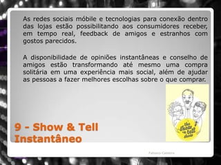 9 - Show & TellInstantâneo	As redes sociais móbile e tecnologias para conexão dentro das lojas estão possibilitando aos consumidores receber, em tempo real, feedback de amigos e estranhos com gostos parecidos. A disponibilidade de opiniões instantâneas e conselho de amigos estão transformando até mesmo uma compra solitária em uma experiência mais social, além de ajudar as pessoas a fazer melhores escolhas sobre o que comprar.Fabiano Caldeira